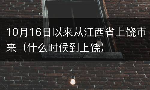 10月16日以来从江西省上饶市来（什么时候到上饶）