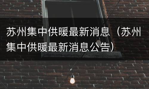 苏州集中供暖最新消息（苏州集中供暖最新消息公告）
