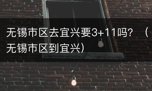 无锡市区去宜兴要3+11吗？（无锡市区到宜兴）