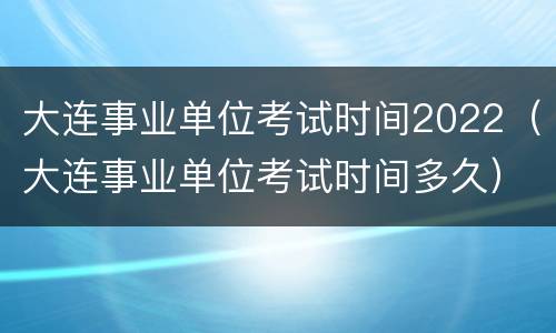 大连事业单位考试时间2022（大连事业单位考试时间多久）