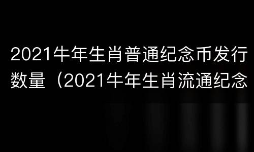 2021牛年生肖普通纪念币发行数量（2021牛年生肖流通纪念币）