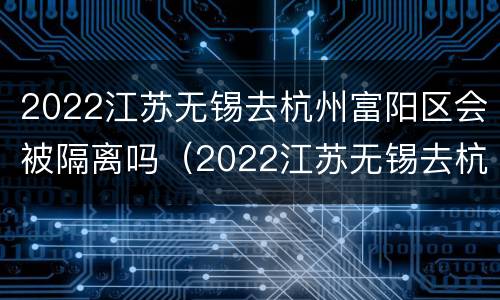 2022江苏无锡去杭州富阳区会被隔离吗（2022江苏无锡去杭州富阳区会被隔离吗现在）