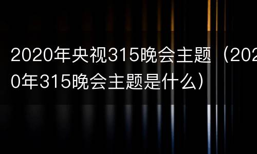 2020年央视315晚会主题（2020年315晚会主题是什么）