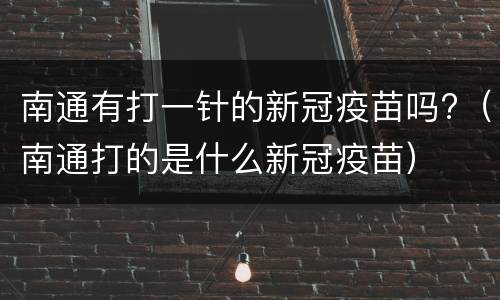 南通有打一针的新冠疫苗吗?（南通打的是什么新冠疫苗）
