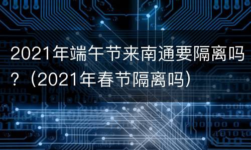 2021年端午节来南通要隔离吗?（2021年春节隔离吗）