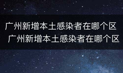广州新增本土感染者在哪个区 广州新增本土感染者在哪个区域