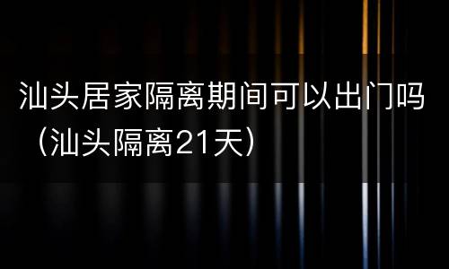 汕头居家隔离期间可以出门吗（汕头隔离21天）