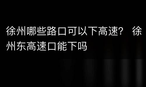 徐州哪些路口可以下高速？ 徐州东高速口能下吗