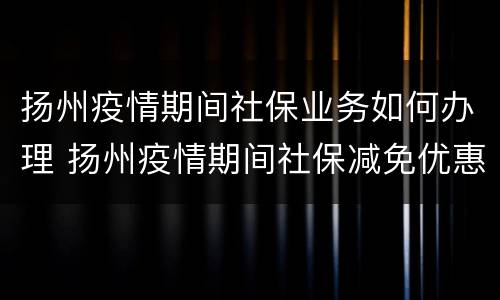 扬州疫情期间社保业务如何办理 扬州疫情期间社保减免优惠政策