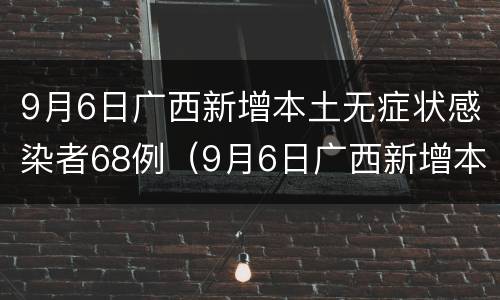 9月6日广西新增本土无症状感染者68例（9月6日广西新增本土无症状感染者68例病例）