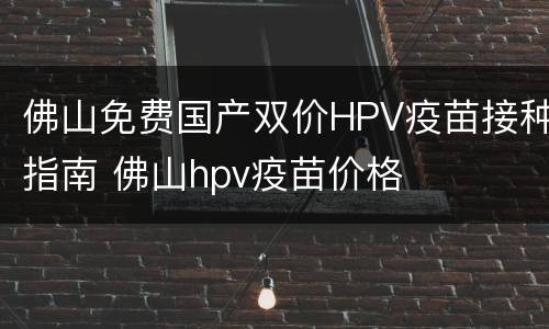 佛山免费国产双价HPV疫苗接种指南 佛山hpv疫苗价格