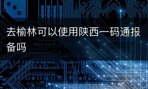 去榆林可以使用陕西一码通报备吗