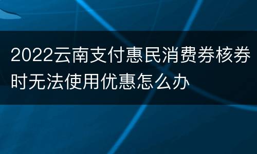 2022云南支付惠民消费券核券时无法使用优惠怎么办