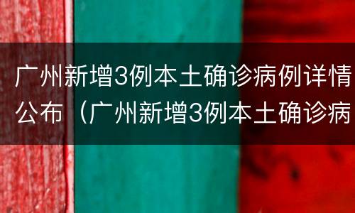广州新增3例本土确诊病例详情公布（广州新增3例本土确诊病例详情公布时间）