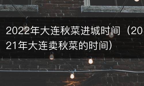 2022年大连秋菜进城时间（2021年大连卖秋菜的时间）