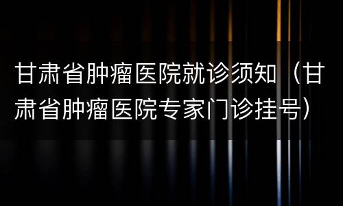 甘肃省肿瘤医院就诊须知（甘肃省肿瘤医院专家门诊挂号）