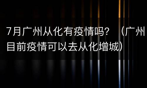 7月广州从化有疫情吗？（广州目前疫情可以去从化增城）