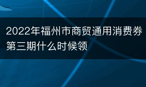 2022年福州市商贸通用消费券第三期什么时候领