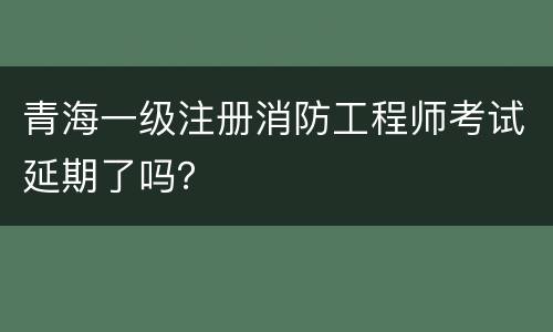 青海一级注册消防工程师考试延期了吗？