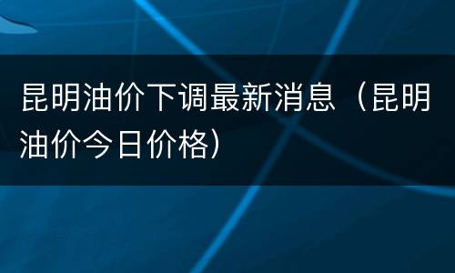 昆明油价下调最新消息（昆明油价今日价格）
