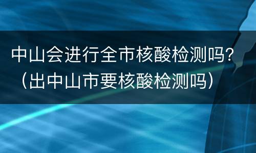 中山会进行全市核酸检测吗？（出中山市要核酸检测吗）