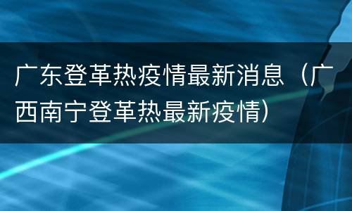 广东登革热疫情最新消息（广西南宁登革热最新疫情）