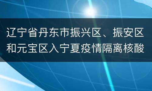 辽宁省丹东市振兴区、振安区和元宝区入宁夏疫情隔离核酸政策措施