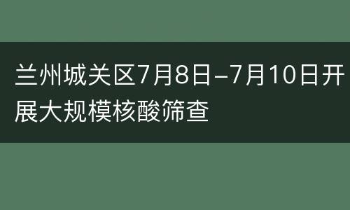 兰州城关区7月8日-7月10日开展大规模核酸筛查