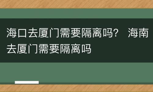 海口去厦门需要隔离吗？ 海南去厦门需要隔离吗