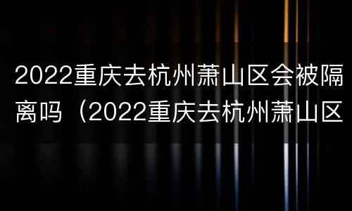 2022重庆去杭州萧山区会被隔离吗（2022重庆去杭州萧山区会被隔离吗知乎）