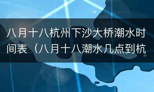 八月十八杭州下沙大桥潮水时间表（八月十八潮水几点到杭州）