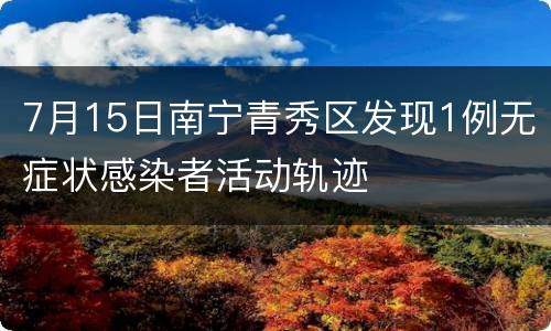 7月15日南宁青秀区发现1例无症状感染者活动轨迹