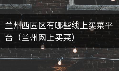 兰州西固区有哪些线上买菜平台（兰州网上买菜）