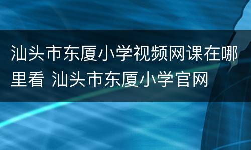 汕头市东厦小学视频网课在哪里看 汕头市东厦小学官网