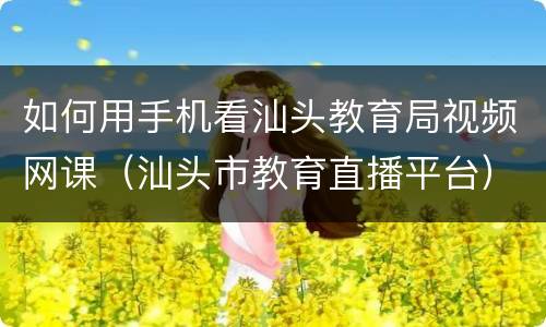 如何用手机看汕头教育局视频网课（汕头市教育直播平台）