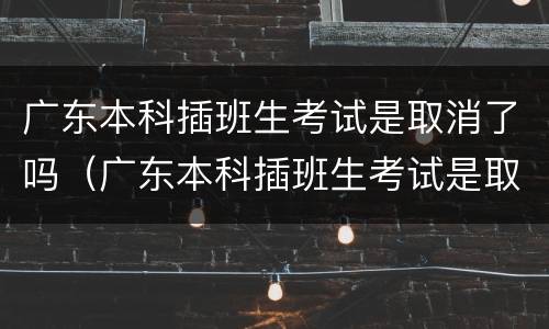 广东本科插班生考试是取消了吗（广东本科插班生考试是取消了吗知乎）