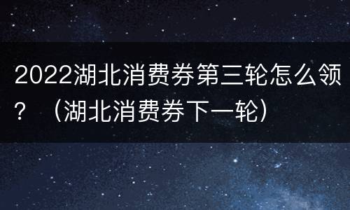 2022湖北消费券第三轮怎么领？（湖北消费券下一轮）