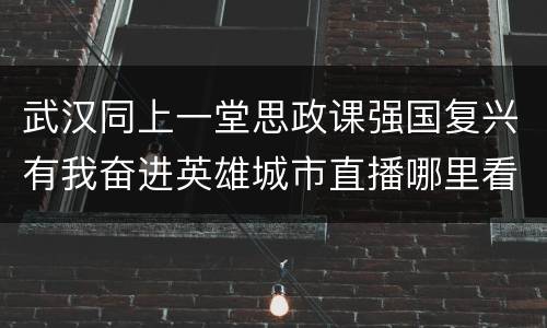 武汉同上一堂思政课强国复兴有我奋进英雄城市直播哪里看