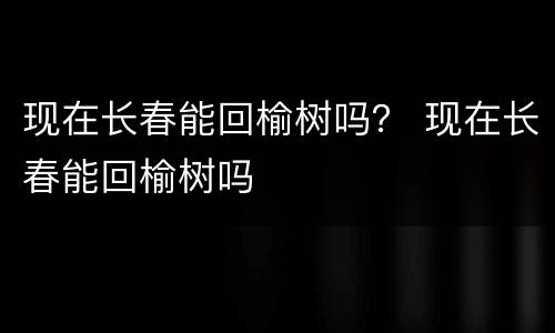 现在长春能回榆树吗？ 现在长春能回榆树吗