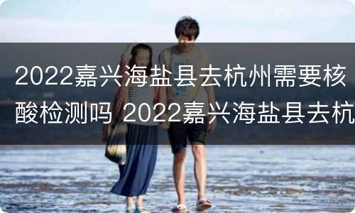 2022嘉兴海盐县去杭州需要核酸检测吗 2022嘉兴海盐县去杭州需要核酸检测吗