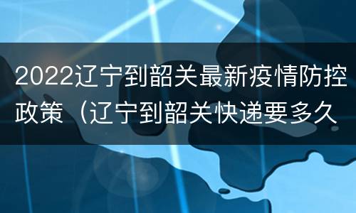 2022辽宁到韶关最新疫情防控政策（辽宁到韶关快递要多久）