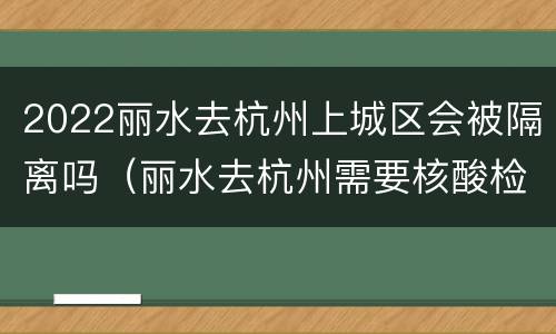 2022丽水去杭州上城区会被隔离吗（丽水去杭州需要核酸检测吗）