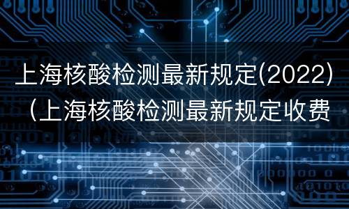 上海核酸检测最新规定(2022)（上海核酸检测最新规定收费）