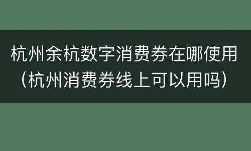 杭州余杭数字消费券在哪使用（杭州消费券线上可以用吗）