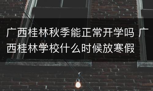 广西桂林秋季能正常开学吗 广西桂林学校什么时候放寒假