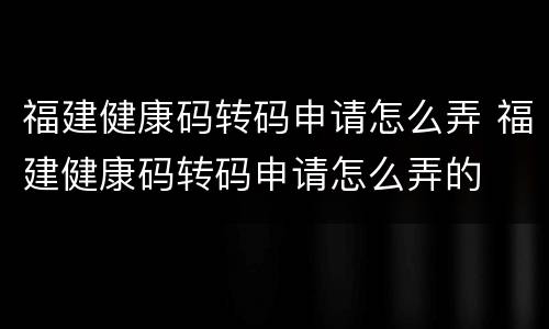福建健康码转码申请怎么弄 福建健康码转码申请怎么弄的