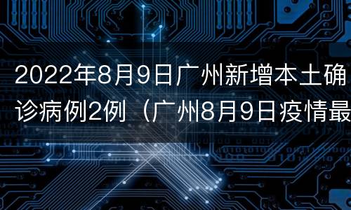 2022年8月9日广州新增本土确诊病例2例（广州8月9日疫情最新消息）