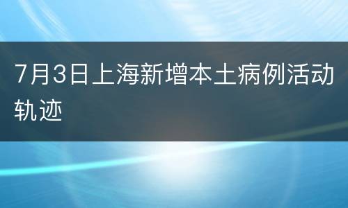 7月3日上海新增本土病例活动轨迹