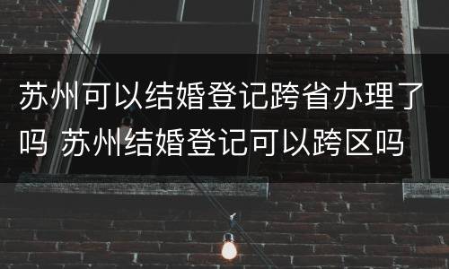 苏州可以结婚登记跨省办理了吗 苏州结婚登记可以跨区吗