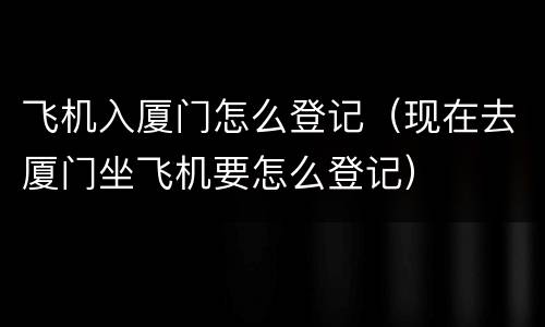 飞机入厦门怎么登记（现在去厦门坐飞机要怎么登记）